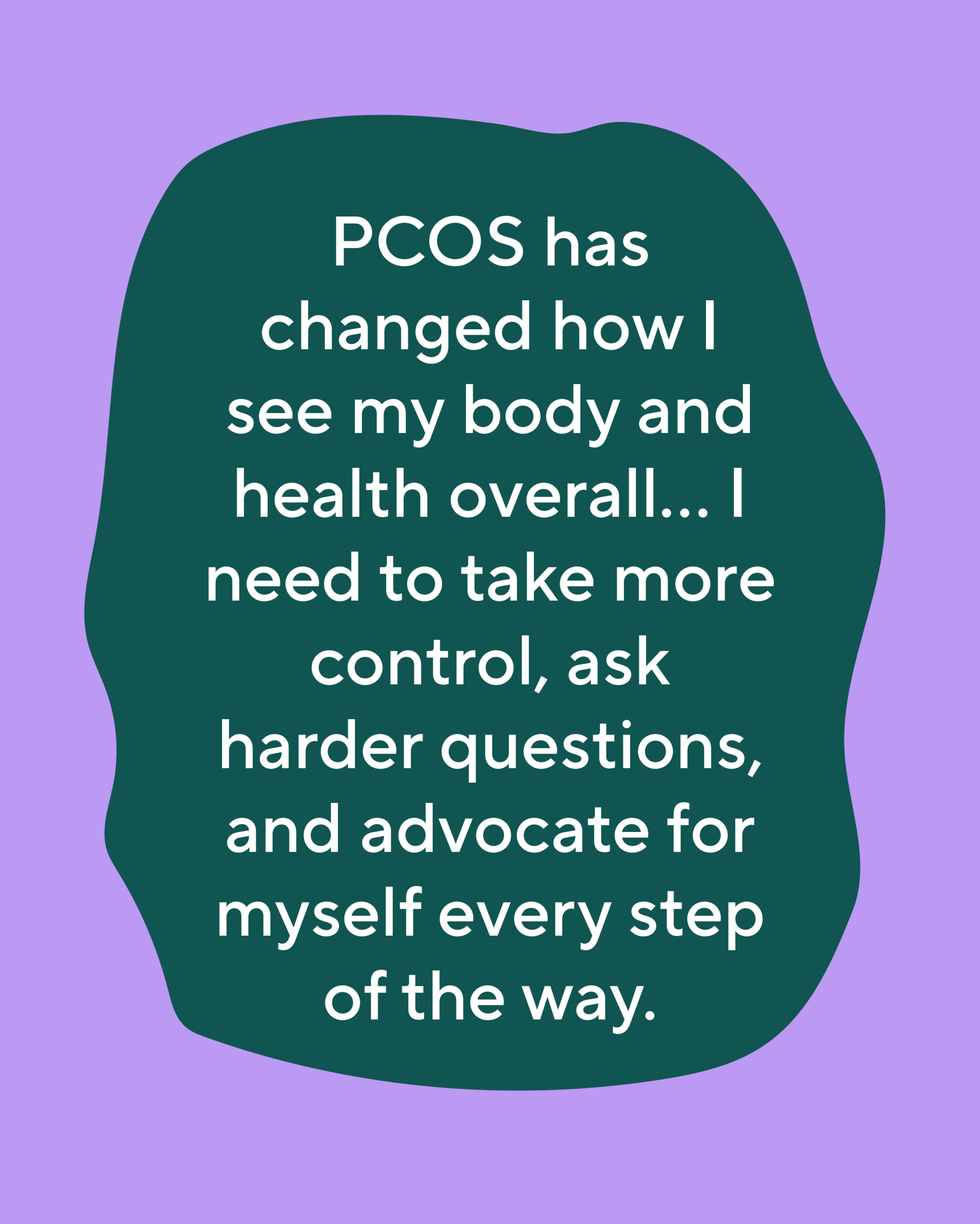 PCOS has also changed how I see my body and health overall...I need to take more control, ask harder questions, and advocate for myself every step of the way.