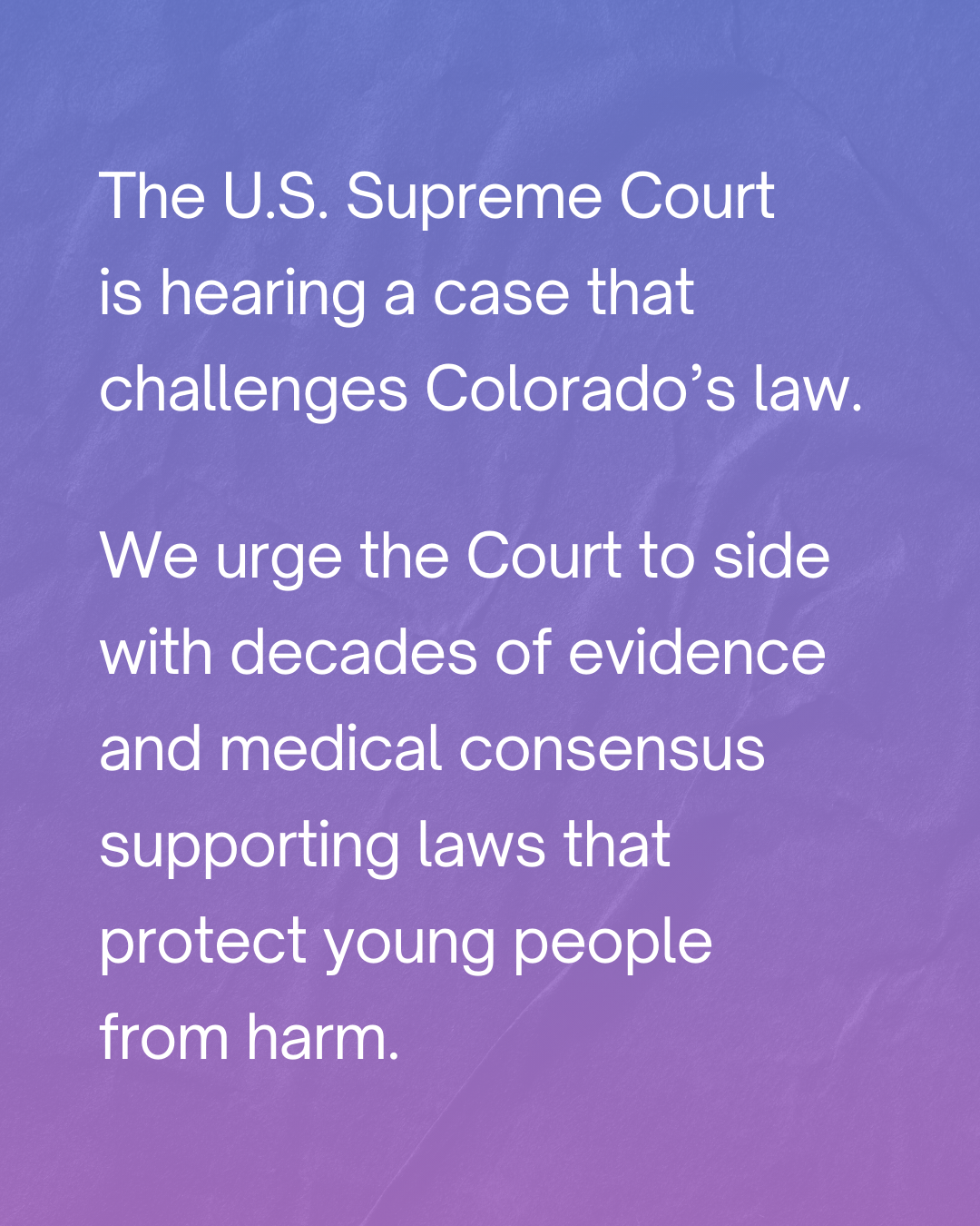The U.S. Supreme Court is hearing a case that challenges Colorado's law. We urge the Court to side with decades of evidence and medical consensus supporting laws that protect young people from harm.